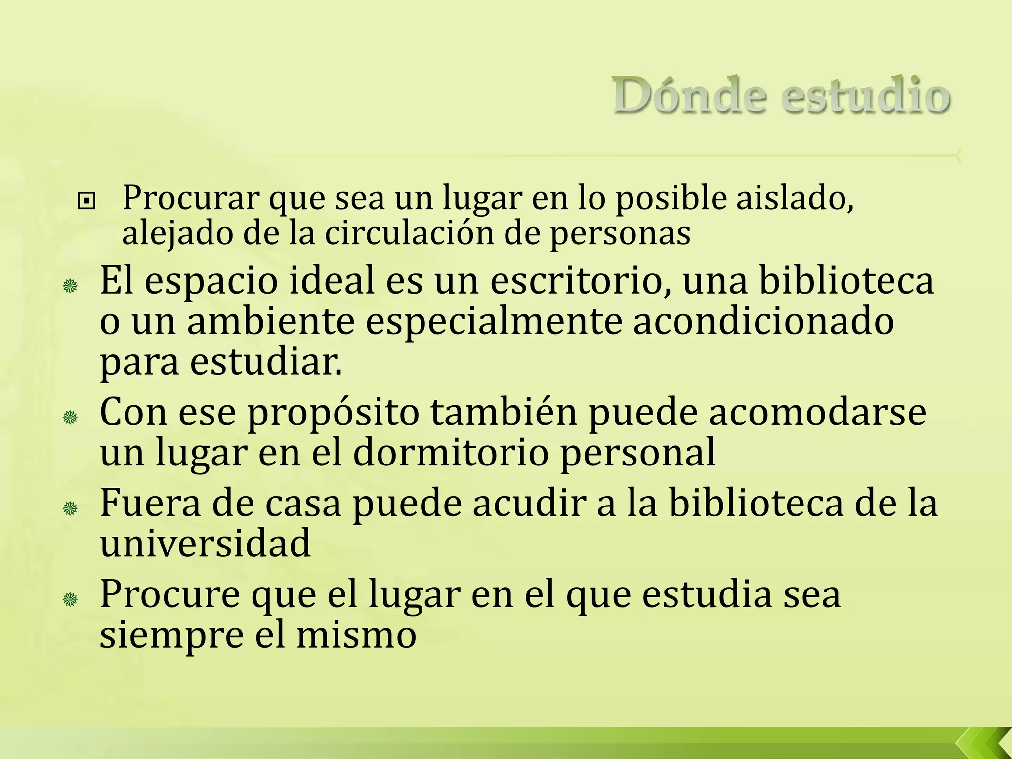  Procurar que sea un lugar en lo posible aislado,
alejado de la circulación de personas
 El espacio ideal es un escritorio, una biblioteca
o un ambiente especialmente acondicionado
para estudiar.
 Con ese propósito también puede acomodarse
un lugar en el dormitorio personal
 Fuera de casa puede acudir a la biblioteca de la
universidad
 Procure que el lugar en el que estudia sea
siempre el mismo
 