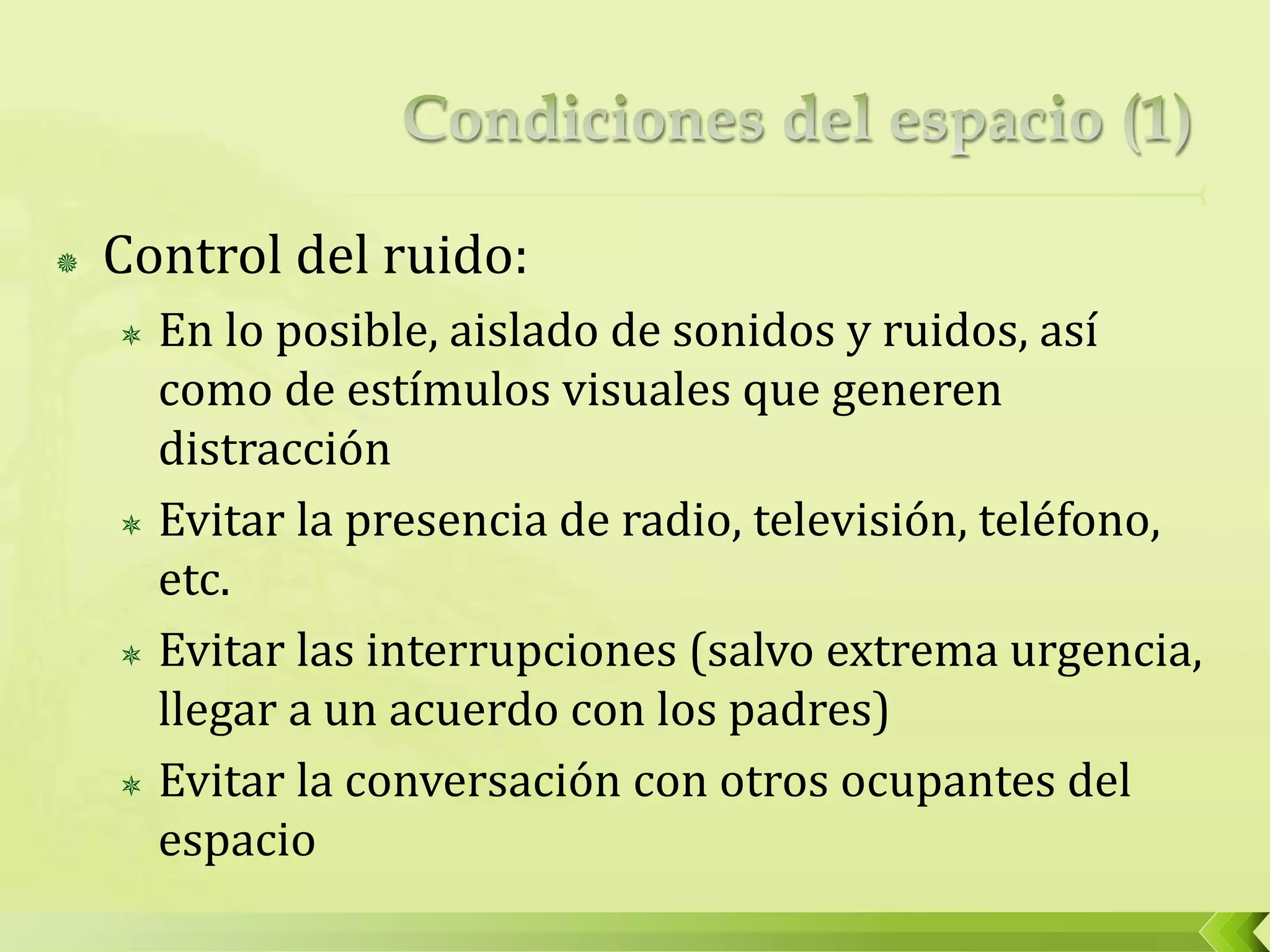  Control del ruido:
 En lo posible, aislado de sonidos y ruidos, así
como de estímulos visuales que generen
distracción
 Evitar la presencia de radio, televisión, teléfono,
etc.
 Evitar las interrupciones (salvo extrema urgencia,
llegar a un acuerdo con los padres)
 Evitar la conversación con otros ocupantes del
espacio
 