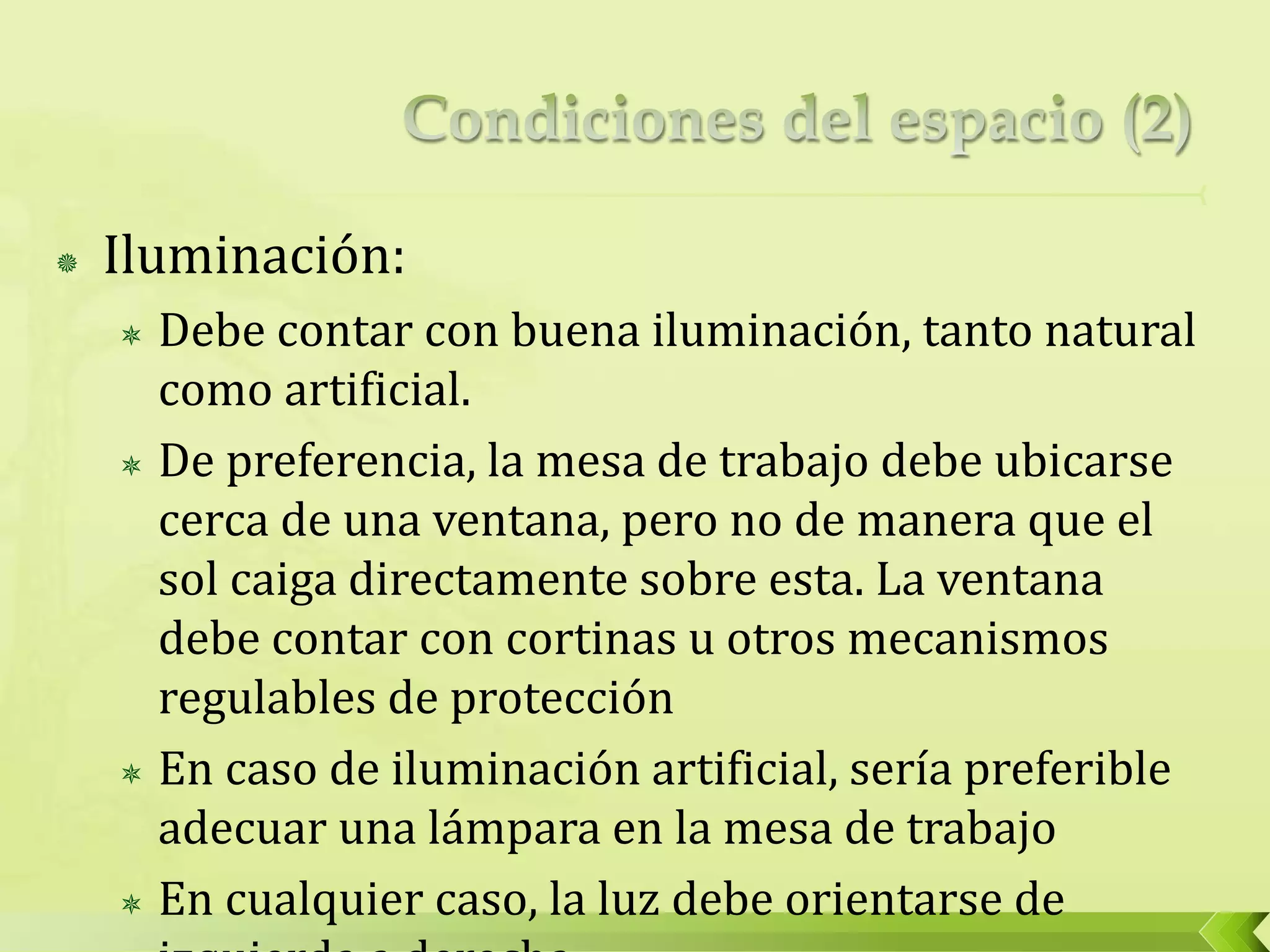  Iluminación:
 Debe contar con buena iluminación, tanto natural
como artificial.
 De preferencia, la mesa de trabajo debe ubicarse
cerca de una ventana, pero no de manera que el
sol caiga directamente sobre esta. La ventana
debe contar con cortinas u otros mecanismos
regulables de protección
 En caso de iluminación artificial, sería preferible
adecuar una lámpara en la mesa de trabajo
 En cualquier caso, la luz debe orientarse de
 