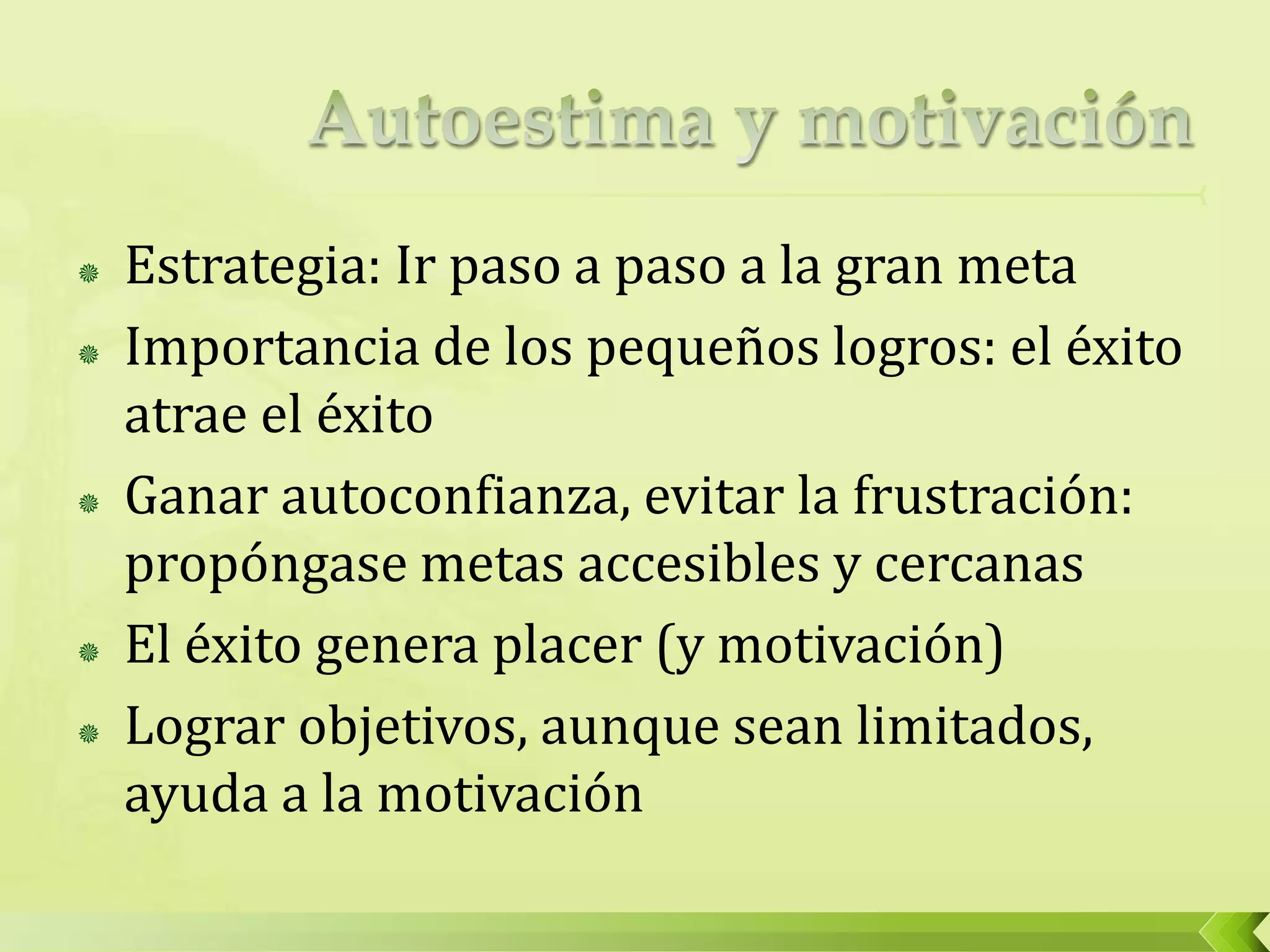  Estrategia: Ir paso a paso a la gran meta
 Importancia de los pequeños logros: el éxito
atrae el éxito
 Ganar autoconfianza, evitar la frustración:
propóngase metas accesibles y cercanas
 El éxito genera placer (y motivación)
 Lograr objetivos, aunque sean limitados,
ayuda a la motivación
 