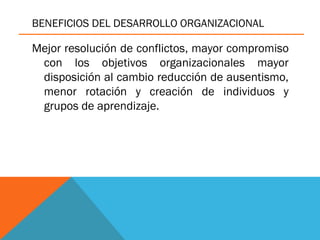BENEFICIOS DEL DESARROLLO ORGANIZACIONAL
Mejor resolución de conflictos, mayor compromiso
con los objetivos organizacionales mayor
disposición al cambio reducción de ausentismo,
menor rotación y creación de individuos y
grupos de aprendizaje.
 