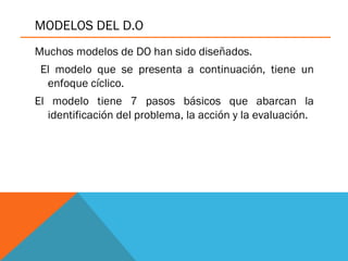 MODELOS DEL D.O
Muchos modelos de DO han sido diseñados.
El modelo que se presenta a continuación, tiene un
enfoque cíclico.
El modelo tiene 7 pasos básicos que abarcan la
identificación del problema, la acción y la evaluación.
 
