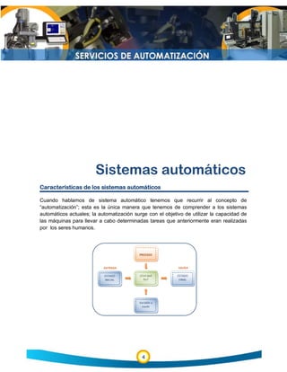 4
Sistemas automáticos
Características de los sistemas automáticos
Cuando hablamos de sistema automático tenemos que recurrir al concepto de
“automatización”; esta es la única manera que tenemos de comprender a los sistemas
automáticos actuales; la automatización surge con el objetivo de utilizar la capacidad de
las máquinas para llevar a cabo determinadas tareas que anteriormente eran realizadas
por los seres humanos.
 