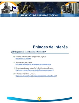 8
Enlaces de interés
¿Dónde podemos encontrar más información?
 Sistemas automatizados componentes, objetivos
http://redmin.cl/?a=9265
 Sistemas automatizados
http://www.olympus-ims.com/es/applications/automated/
 Desventajas de automatizar las industrias de producción.
http://www.monografias.com/trabajos5/caudes/caudes.shtml
 Sistemas automáticos, origen.
http://www.maquinariapro.com/sistemas/sistema-automatico.html
 