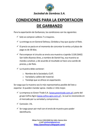 Sociedad de Siembras S.A.

CONDICIONES PARA LA EXPORTACION
DE GARBANZO
Para la exportación de Garbanzos; las condiciones son las siguientes:
 Solo se compran calibres 7 o mayores.
 La entrega es en General Deheza, Córdoba y hay que ajustar el flete.
 El precio se pacta en el momento de concretar la venta y el plazo de
pago es de 30 días.
 Para empezar el circuito se envía una muestra a Laprida 1118 (1642)
San Isidro Buenos Aires, a nombre de Daniel Fay, esa muestra se
manda a analizar, y de acuerdo al resultado se hace una cuerdo de
precios, y de flete.
 La muestra debe contener:
o Nombre de la Sociedad y CUIT.
o Variedad y calibre del material.
o Tonelaje que se ofrece en exportación.
Se ruega que la muestra sea lo más representativa posible del lote a
exportar. Si pueden mandar aprox. medio o 1 kilo mejor.
 La empresa es Green Trade S.A. (www.greentrade.com.ar), parte del
grupo Cofina Agro (www.cofina-agro.com.ar) , la cual es reconocida en
el mercado por su seriedad y compromiso.
 Comisión: 1%.
 Se ruega pasar por mail con el envío de muestra para poder
identificarla.

Obispo Terrero 1136-(1642) San Isidro- Buenos Aires
e-mail: piosilveyra@gmail.com

http://piosilveyra.blogspot.com/

 