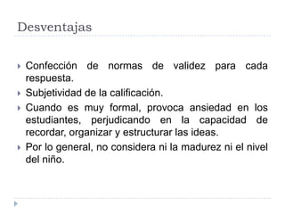 Desventajas

   Confección de normas de validez para cada
    respuesta.
   Subjetividad de la calificación.
   Cuando es muy formal, provoca ansiedad en los
    estudiantes, perjudicando en la capacidad de
    recordar, organizar y estructurar las ideas.
   Por lo general, no considera ni la madurez ni el nivel
    del niño.
 