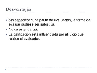 Desventajas

   Sin especificar una pauta de evaluación, la forma de
    evaluar pudiese ser subjetiva.
   No se estandariza.
   La calificación está influenciada por el juicio que
    realice el evaluador.
 