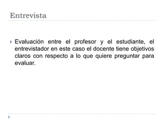 Entrevista


   Evaluación entre el profesor y el estudiante, el
    entrevistador en este caso el docente tiene objetivos
    claros con respecto a lo que quiere preguntar para
    evaluar.
 