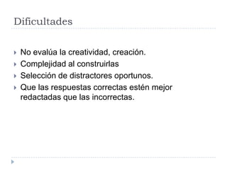 Dificultades

   No evalúa la creatividad, creación.
   Complejidad al construirlas
   Selección de distractores oportunos.
   Que las respuestas correctas estén mejor
    redactadas que las incorrectas.
 