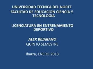 UNIVERSIDAD TECNICA DEL NORTE
FACULTAD DE EDUCACION CIENCIA Y
           TECNOLOGIA

LICENCIATURA EN ENTRENAMIENTO
           DEPORTIVO

        ALEX BEJARANO
       QUINTO SEMESTRE

       Ibarra, ENERO 2013
 