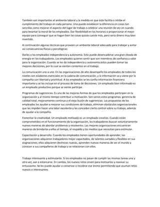 También son importantes el ambiente laboral y la medida en que éste facilita o inhibe el
cumplimiento del trabajo en cada persona. Uno puede establecer la diferencia en cosas tan
sencillas como mejorar el aspecto del lugar de trabajo o celebrar una reunión de vez en cuando
para levantar la moral de los empleados. Dar flexibilidad en los horarios o proporcionar el mejor
equipo para conseguir que se hagan bien las cosas quizás cueste más, pero sería dinero muy bien
invertido.
A continuación algunas técnicas que proveen un ambiente laboral adecuado para trabajar y evitar
así consecuencias físicas y psicológicas:
Darles a los empleados independencia y autonomía. Esto puede desencadenar una gran oleada de
energía en los trabajadores. Los empleados quieren sentir que son miembros de confianza y valor
para la organización. Cuando se les da independencia y autonomía éstos pueden tomar las
mejores decisiones, por lo cual se sienten contentos en el trabajo.
La comunicación uno a uno. En las organizaciones de alto desempeño los empleados de todos los
niveles son eslabones esenciales en la cadena de comunicación, y la información va y viene por la
compañía con libertad y prontitud. A los empleados se les confía información financiera
importante y se les incluye en el proceso de toma de decisiones. Un empleado bien informado es
un empleado productivo porque se siente partícipe.
Programas de sugerencias. Es una de las mejores formas de que los empleados participen en la
organización y al mismo tiempo contribuir a motivación. Son varios estos programas: gerencia de
calidad total, mejoramiento continuo y el viejo buzón de sugerencias. Las propuestas de los
empleados los ayudan a mejorar sus condiciones de trabajo, eliminan obstáculos organizacionales
que les impiden hacer una labor excelente y les conceden cierto control sobre su trabajo, además
de ayudar a la compañía.
Fomentar la creatividad. Un empleado motivado es un empleado creativo. Cuando están
comprometidos en el funcionamiento de la organización, los trabajadores buscan voluntariamente
nuevas maneras de abordar problemas y resolverlos. Las mejores organizaciones encuentran
maneras de brindarlas a ellos el tiempo, el respaldo y los medios que necesitan para estimular.
Capacitación y desarrollo. Cuando los empleados tienen oportunidades de aprender, las
organizaciones adquieren trabajadores mejor capacitados, de talentos variados y flexibles en sus
asignaciones; ellos adquieren destrezas nuevas, aprenden nuevas maneras de ver el mundo y
conocen a sus compañeros de trabajo y se relacionan con ellos.
Trabajo interesante y estimulante. Si los empleados no pasan de cumplir las mismas tareas una y
otra vez, van a estancarse. En cambio, los nuevos retos sirven para motivarlos y reavivar su
entusiasmo. Se les puede ayudar a conservar o recobrar ese ánimo permitiendo que asuman retos
nuevos e interesantes.
 