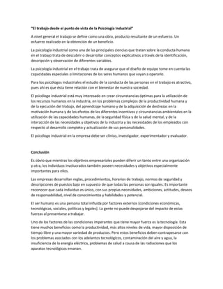 “El trabajo desde el punto de vista de la Psicología Industrial”
A nivel general el trabajo se define como una obra, producto resultante de un esfuerzo. Un
esfuerzo realizado en la obtención de un beneficio.
La psicología industrial como una de las principales ciencias que tratan sobre la conducta humana
en el trabajo trata de descubrir o desarrollar conceptos explicativos a través de la identificación,
descripción y observación de diferentes variables.
La psicología industrial en el trabajo trata de asegurar que el diseño de equipo tome en cuenta las
capacidades especiales o limitaciones de los seres humanos que vayan a operarlo.
Para los psicólogos industriales el estudio de la conducta de las personas en el trabajo es atractivo,
pues ahí es que ésta tiene relación con el bienestar de nuestra sociedad.
El psicólogo industrial está muy interesado en crear circunstancias óptimas para la utilización de
los recursos humanos en la industria, en los problemas complejos de la productividad humana y
de la ejecución del trabajo, del aprendizaje humano y de la adquisición de destrezas en la
motivación humana y de los efectos de los diferentes incentivos y circunstancias ambientales en la
utilización de las capacidades humanas, de la seguridad física y de la salud mental, y de la
interacción de las necesidades y objetivos de la industria y las necesidades de los empleados con
respecto al desarrollo completo y actualización de sus personalidades.
El psicólogo industrial en la empresa debe ser clínico, investigador, experimentador y evaluador.
Conclusión
Es obvio que mientras los objetivos empresariales pueden diferir un tanto entre una organización
y otra, los individuos involucrados también poseen necesidades y objetivos especialmente
importantes para ellos.
Las empresas desarrollan reglas, procedimientos, horarios de trabajo, normas de seguridad y
descripciones de puestos bajo en supuesto de que todas las personas son iguales. Es importante
reconocer que cada individuo es único, con sus propias necesidades, ambiciones, actitudes, deseos
de responsabilidad, nivel de conocimientos y habilidades y potencial.
El ser humano es una persona total influida por factores externos [condiciones económicas,
tecnológicas, sociales, políticas y legales]. La gente no puede despojarse del impacto de estas
fuerzas al presentarse a trabajar.
Uno de los factores de las condiciones imperantes que tiene mayor fuerza es la tecnología. Esta
tiene muchos beneficios como la productividad, más altos niveles de vida, mayor disposición de
tiempo libre y una mayor variedad de productos. Pero estos beneficios deben contrapesarse con
los problemas asociados con los adelantos tecnológicos, contaminación del aire y agua, la
insuficiencia de la energía eléctrica, problemas de salud a causa de las radiaciones que los
aparatos tecnológicos emanan.
 