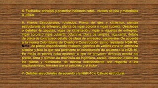 5. Fachadas: principal y posterior indicando cotas , niveles de piso y materiales
a utilizar.
6. Planos Estructurales, rotulados: Planta de ejes y cimientos, plantas
estructurales de entrepiso, planta de vigas corona o vigas cubierta, Despieces
o detalles de zapatas, vigas de cimentación, vigas y viguetas de entrepiso,
vigas corona o vigas cubierta, columnas, placa de tanques, viga canal, detalle
de placa de contrapiso, detalle de placa de entrepiso, escalera(s). De acuerdo
a la norma Colombiana de Diseño y Construcción sismo resistente NSR-10,
Nota: de planos especificando traslapos; ganchos de varillas zona de amenaza
sísmica y todo lo que sea pertinente en construcción de acuerdo a la NSR-10,
En rotulo de planos debe aparecer el tipo de proyecto, dirección exacta del
predio, firma y número de matrícula del Ingeniero, escala, contenido exacto de
los planos y numerados de manera independiente con respecto a los
arquitectónicos, firmados por el calculista y el titular .
7. Detalles estructurales de acuerdo a la NSR-10 o Cálculo estructural.
 