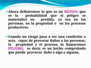 ⚫Ahora definiremos lo que es un RIESGO; que
es la probabilidad que el peligro se
materialice en perdida, ya sea en las
personas, en la propiedad o en los procesos
productivos.
⚫Cuando un riesgo pasa a ser una condición o
acto, capaz de provocar daños a las personas,
la propiedad y el proceso, lo llamaremos
PELIGRO, es decir, es un hecho comprobado
que puede provocar daño a algo o alguien.
 