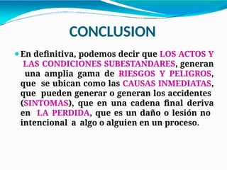 CONCLUSION
⚫En definitiva, podemos decir que LOS ACTOS Y
LAS CONDICIONES SUBESTANDARES, generan
una amplia gama de RIESGOS Y PELIGROS,
que se ubican como las CAUSAS INMEDIATAS,
que pueden generar o generan los accidentes
(SINTOMAS), que en una cadena final deriva
en LA PERDIDA, que es un daño o lesión no
intencional a algo o alguien en un proceso.
 