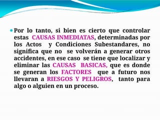 ⚫Por lo tanto, si bien es cierto que controlar
estas CAUSAS INMEDIATAS, determinadas por
los Actos y Condiciones Subestandares, no
significa que no se volverán a generar otros
accidentes, en ese caso se tiene que localizar y
eliminar las CAUSAS BASICAS, que es donde
se generan los FACTORES que a futuro nos
llevaran a RIESGOS Y PELIGROS, tanto para
algo o alguien en un proceso.
 