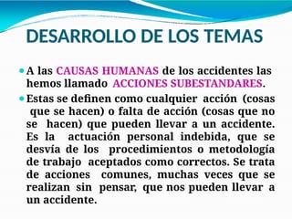 DESARROLLO DE LOS TEMAS
⚫A las CAUSAS HUMANAS de los accidentes las
hemos llamado ACCIONES SUBESTANDARES.
⚫Estas se definen como cualquier acción (cosas
que se hacen) o falta de acción (cosas que no
se hacen) que pueden llevar a un accidente.
Es la actuación personal indebida, que se
desvía de los procedimientos o metodología
de trabajo aceptados como correctos. Se trata
de acciones comunes, muchas veces que se
realizan sin pensar, que nos pueden llevar a
un accidente.
 