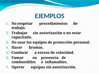 EJEMPLOS
1. No respetar procedimientos de
trabajo.
2. Trabajar sin autorización o no estar
capacitado.
3. No usar los equipos de protección personal.
4. Hacer bromas.
5. Conducir a exceso de velocidad.
6. Fumar en presencia de
combustibles o inflamables.
7. Operar equipos sin autorización.
 