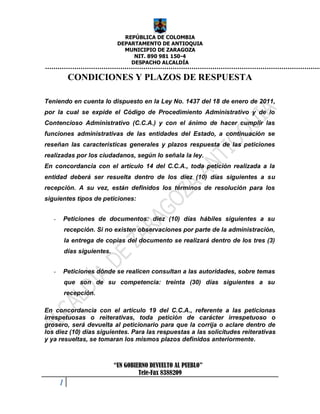 REPÚBLICA DE COLOMBIA
                               DEPARTAMENTO DE ANTIOQUIA
                                 MUNICIPIO DE ZARAGOZA
                                    NIT. 890 981 150-4
                                   DESPACHO ALCALDÍA

            CONDICIONES Y PLAZOS DE RESPUESTA

Teniendo en cuenta lo dispuesto en la Ley No. 1437 del 18 de enero de 2011,
por la cual se expide el Código de Procedimiento Administrativo y de lo
Contencioso Administrativo (C.C.A.) y con el ánimo de hacer cumplir las
funciones administrativas de las entidades del Estado, a continuación se
reseñan las características generales y plazos respuesta de las peticiones
realizadas por los ciudadanos, según lo señala la ley.
En concordancia con el artículo 14 del C.C.A., toda petición realizada a la
entidad deberá ser resuelta dentro de los diez (10) días siguientes a su
recepción. A su vez, están definidos los términos de resolución para los
siguientes tipos de peticiones:


   -   Peticiones de documentos: diez (10) días hábiles siguientes a su
           recepción. Si no existen observaciones por parte de la administración,
           la entrega de copias del documento se realizará dentro de los tres (3)
           días siguientes.


   -   Peticiones dónde se realicen consultan a las autoridades, sobre temas
           que son de su competencia: treinta (30) días siguientes a su
           recepción.

En concordancia con el artículo 19 del C.C.A., referente a las peticionas
irrespetuosas o reiterativas, toda petición de carácter irrespetuoso o
grosero, será devuelta al peticionario para que la corrija o aclare dentro de
los diez (10) días siguientes. Para las respuestas a las solicitudes reiterativas
y ya resueltas, se tomaran los mismos plazos definidos anteriormente.



                              “UN GOBIERNO DEVUELTO AL PUEBLO”
                                       Tele-Fax 8388209
       1
 