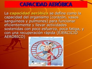 CAPACIDAD AERÓBICA La  capacidad aeróbica  se define como la capacidad del organismo (corazón, vasos sanguíneos y pulmones) para funcionar eficientemente y llevar actividades sostenidas con poco esfuerzo, poca fatiga, y con una recuperación rápida (EJERCICIO AERÓBICO) 