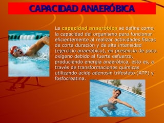 CAPACIDAD ANAERÓBICA La  capacidad anaeróbica  se define como la capacidad del organismo para funcionar eficientemente al realizar actividades físicas de corta duración y de alta intensidad (ejercicio anaeróbico), en presencia de poco oxígeno debido al fuerte esfuerzo, produciendo energía anaeróbica, esto es, a través de transformaciones químicas utilizando ácido adenosín trifosfato (ATP) y fosfocreatina. 