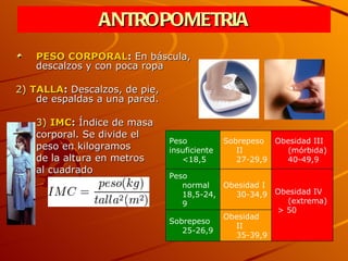 ANTROPOMETRIA PESO CORPORAL :  En báscula,  descalzos y con poca ropa 2)   TALLA :  Descalzos, de pie,  de espaldas a una pared. 3)   IMC :  Índice de masa  corporal. Se divide el  peso en kilogramos  de la altura en metros  al cuadrado Peso insuficiente <18,5 Sobrepeso II 27-29,9 Obesidad III (mórbida) 40-49,9 Peso normal 18,5-24,9 Obesidad I 30-34,9 Obesidad IV (extrema) > 50   Sobrepeso  25-26,9 Obesidad II 35-39,9 