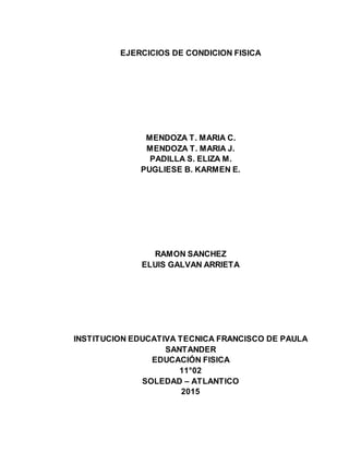 EJERCICIOS DE CONDICION FISICA
MENDOZA T. MARIA C.
MENDOZA T. MARIA J.
PADILLA S. ELIZA M.
PUGLIESE B. KARMEN E.
RAMON SANCHEZ
ELUIS GALVAN ARRIETA
INSTITUCION EDUCATIVA TECNICA FRANCISCO DE PAULA
SANTANDER
EDUCACIÓN FISICA
11°02
SOLEDAD – ATLANTICO
2015
 
