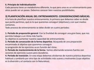 6. Principio de individualización
Cada persona tiene un metabolismo diferente, lo que para unos es un entrenamiento para
otros puede ser un paseo. Debemos conocer bien nuestras posibilidades.
3) PLANIFICACIÓN ANUAL DEL ENTRENAMIENTO. CONSIDERACIONES BÁSICAS.
A la hora de planificar nuestro entrenamiento, lo primero que debemos saber es desde
que punto partimos, qué es lo que queremos conseguir (objetivos) y con qué medios
contamos.
Todo proceso de entrenamiento se debe dividir en cuatro periodos:
1. Periodo de preparación general. Con la finalidad de conseguir una gran base, que nos
permita trabajar a un ritmo más fuerte.
Su objetivo es aumentar nuestra capacidad de entrenamiento.
2. Periodo de consecución de la forma deportiva. Búsqueda de una preparación
encaminada al objetivo que queremos conseguir.
La progresión de los ejercicios va en función del ritmo.
3. Periodo de mantenimiento de la forma. Vamos alternando sesiones fuertes con
sesiones de ejercicios suaves pero duraderos.
4. Periodo de transición. En esta etapa debemos olvidarnos de nuestra práctica deportiva
habitual y cambiarla por otro tipo de actividades más suaves y motivantes (cuyo objetivo
es la diversión y el contacto con la Naturaleza).
 