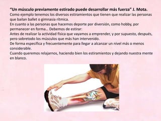 “Un músculo previamente estirado puede desarrollar más fuerza” J. Mota.
Como ejemplo tenemos los diversos estiramientos que tienen que realizar las personas
que bailan ballet o gimnasia rítmica.
En cuanto a las personas que hacemos deporte por diversión, como hobby, por
permanecer en forma… Debemos de estirar:
Antes de realizar la actividad física que vayamos a emprender, y por supuesto, después,
pero sobretodo los músculos que más han intervenido.
De forma específica y frecuentemente para llegar a alcanzar un nivel más o menos
considerable.
Cuando queremos relajarnos, haciendo bien los estiramientos y dejando nuestra mente
en blanco.
 