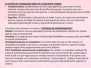 LA SESIÓN DE FLEXIBILIDAD SERÍA DE LA SIGUIENTE FORMA:
• Complementaria, (combinándola con otra capacidad física, para evitar lo de las
lesiones). Incluye varios ejercicios de los diferentes grupos musculares que van a
intervenir y haz una serie de cada ejercicio. La fase de después del ejercicio dura el doble
(se hacen 2 series).
• Específica, 30-45 minutos. Cada ejercicio se repite 2 veces. Se realiza concentrándonos
para ser capaces de relajar el músculo al que queremos estirar. Con una respiración
adecuada (inspirando por la boca y espirando lentamente por la nariz).
Y tenemos estas opciones en cuanto a “SISTEMAS DE ENTRENAMIENTO”:
Rebotes: Consiste en una vez alcanzada la posición de estiramiento, forzarlo con rebotes
(ligeros, para no lesionarnos).
Streching: Se encarga de que nuestro músculo dote flexibilidad y lo prepara para que RINDA
al máximo estiramiento.
Streching forzado por un compañero: Es lo mimo nada más que en este sistema, un
compañero nos ayuda y nos fuerza a conseguir una posición máxima, superior a la que
podemos lograr. Pero progresivamente para evitar lesiones.
F.N.P. Facilitación neuromuscular propioceptiva: Por parejas, el compañero asistente (B)
realiza el estiramiento pasivamente al compañero que esta estirando (A), cuando llega al
límite B pide a A que haga fuerza en sentido contrario al estiramiento, B se opone a esa
fuerza (el resultado: una contracción isométrica) . Transcurridos 8 ́ ́, B pide a A que deje de
hacer fuerza y B de nuevo fuerza el estiramiento que será indiscutiblemente superior al
anterior.
 