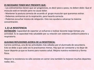 ES NECESARIO TENER MUY PRESENTE QUE:
- Los estiramientos tienen que ser progresivos, es decir poco a poco, no deben doler. Que el
músculo esté en tensión pero no cause dolor.
- Mantener la postura correcta de acuerdo al grupo muscular que queramos estirar.
- Debemos centrarnos en la respiración, para hacerla correcta.
- Podemos escuchar música de relajación. Esto nos ayudara a alcanzar la máxima
concentración.
1.2) LA RESISTENCIA
DEFINICIÓN: Capacidad de soportar un esfuerzo o realizar durante largo tiempo una
actividad. Es la capacidad más saludable por su relación con sistemas cardiocirculatorio y
respiratorio.
ALGUNAS REFLEXIONES ACERCA DE LA RESISTENCIA:
Carrera continua, una de las actividades más odiadas por el alumnado de secundaria.
Esto se debe a que cada vez lo practicamos menos. Hay que ser constante y no dejar de
hacer deporte ya que es bueno para nuestra salud. Mejora nuestra resistencia y forma
física.
Mejorar la resistencia no sólo consiste en correr sino también la mejoran muchos deportes:
nadar, bici…
 
