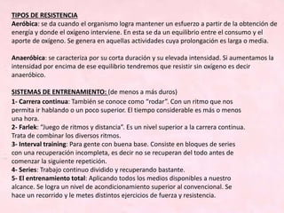 TIPOS DE RESISTENCIA
Aeróbica: se da cuando el organismo logra mantener un esfuerzo a partir de la obtención de
energía y donde el oxígeno interviene. En esta se da un equilibrio entre el consumo y el
aporte de oxígeno. Se genera en aquellas actividades cuya prolongación es larga o media.
Anaeróbica: se caracteriza por su corta duración y su elevada intensidad. Si aumentamos la
intensidad por encima de ese equilibrio tendremos que resistir sin oxígeno es decir
anaeróbico.
SISTEMAS DE ENTRENAMIENTO: (de menos a más duros)
1- Carrera continua: También se conoce como “rodar”. Con un ritmo que nos
permita ir hablando o un poco superior. El tiempo considerable es más o menos
una hora.
2- Farlek: “Juego de ritmos y distancia”. Es un nivel superior a la carrera continua.
Trata de combinar los diversos ritmos.
3- Interval training: Para gente con buena base. Consiste en bloques de series
con una recuperación incompleta, es decir no se recuperan del todo antes de
comenzar la siguiente repetición.
4- Series: Trabajo continuo dividido y recuperando bastante.
5- El entrenamiento total: Aplicando todos los medios disponibles a nuestro
alcance. Se logra un nivel de acondicionamiento superior al convencional. Se
hace un recorrido y le metes distintos ejercicios de fuerza y resistencia.
 