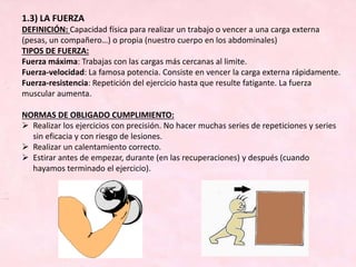 1.3) LA FUERZA
DEFINICIÓN: Capacidad física para realizar un trabajo o vencer a una carga externa
(pesas, un compañero…) o propia (nuestro cuerpo en los abdominales)
TIPOS DE FUERZA:
Fuerza máxima: Trabajas con las cargas más cercanas al limite.
Fuerza-velocidad: La famosa potencia. Consiste en vencer la carga externa rápidamente.
Fuerza-resistencia: Repetición del ejercicio hasta que resulte fatigante. La fuerza
muscular aumenta.
NORMAS DE OBLIGADO CUMPLIMIENTO:
 Realizar los ejercicios con precisión. No hacer muchas series de repeticiones y series
sin eficacia y con riesgo de lesiones.
 Realizar un calentamiento correcto.
 Estirar antes de empezar, durante (en las recuperaciones) y después (cuando
hayamos terminado el ejercicio).
 