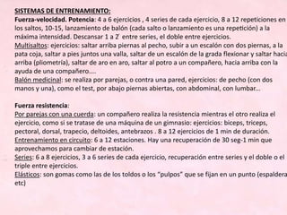 SISTEMAS DE ENTRENAMIENTO:
Fuerza-velocidad. Potencia: 4 a 6 ejercicios , 4 series de cada ejercicio, 8 a 12 repeticiones en
los saltos, 10-15, lanzamiento de balón (cada salto o lanzamiento es una repetición) a la
máxima intensidad. Descansar 1 a 2 ́ entre series, el doble entre ejercicios.
Multisaltos: ejercicios: saltar arriba piernas al pecho, subir a un escalón con dos piernas, a la
pata coja, saltar a pies juntos una valla, saltar de un escalón de la grada flexionar y saltar hacia
arriba (pliometría), saltar de aro en aro, saltar al potro a un compañero, hacia arriba con la
ayuda de una compañero....
Balón medicinal: se realiza por parejas, o contra una pared, ejercicios: de pecho (con dos
manos y una), como el test, por abajo piernas abiertas, con abdominal, con lumbar...
Fuerza resistencia:
Por parejas con una cuerda: un compañero realiza la resistencia mientras el otro realiza el
ejercicio, como si se tratase de una máquina de un gimnasio: ejercicios: biceps, triceps,
pectoral, dorsal, trapecio, deltoides, antebrazos . 8 a 12 ejercicios de 1 min de duración.
Entrenamiento en circuito: 6 a 12 estaciones. Hay una recuperación de 30 seg-1 min que
aprovechamos para cambiar de estación.
Series: 6 a 8 ejercicios, 3 a 6 series de cada ejercicio, recuperación entre series y el doble o el
triple entre ejercicios.
Elásticos: son gomas como las de los toldos o los “pulpos” que se fijan en un punto (espaldera
etc)
 