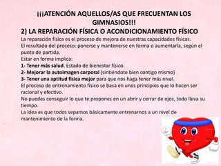 ¡¡¡ATENCIÓN AQUELLOS/AS QUE FRECUENTAN LOS
GIMNASIOS!!!
2) LA REPARACIÓN FÍSICA O ACONDICIONAMIENTO FÍSICO
La reparación física es el proceso de mejora de nuestras capacidades físicas.
El resultado del proceso: ponerse y mantenerse en forma o aumentarla, según el
punto de partida.
Estar en forma implica:
1- Tener más salud. Estado de bienestar físico.
2- Mejorar la autoimagen corporal (sintiéndote bien contigo mismo)
3- Tener una aptitud física mejor para que nos haga tener más nivel.
El proceso de entrenamiento físico se basa en unos principios que lo hacen ser
racional y efectivo.
No puedes conseguir lo que te propones en un abrir y cerrar de ojos, todo lleva su
tiempo.
La idea es que todos sepamos básicamente entrenarnos a un nivel de
mantenimiento de la forma.
 