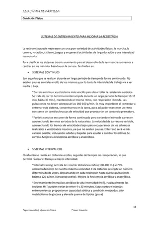 I.E.S. JUANA DE CASTILLA
Condición Física
11
Departamento de educación Física Primer trimestre
SISTEMAS DE ENTRENAMIENTO PARA MEJORAR LA RESISTENCIA
La resistencia puede mejorarse con una gran variedad de actividades físicas: la marcha, la
carrera, natación, ciclismo, juegos y en general actividades de larga duración y una intensidad
no muy alta.
Para clasificar los sistemas de entrenamiento para el desarrollo de la resistencia nos vamos a
centrar en los métodos basados en la carrera. Se dividen en:
• SISTEMAS CONTINUOS
Son aquellos que se realizan durante un largo período de tiempo de forma continuada. No
existen pausas en el desarrollo de los mismos y por lo tanto la intensidad de trabajo va a ver
media o baja.
*Carrera continua: es el sistema más sencillo para desarrollar la resistencia aeróbica.
Se trata de correr de forma ininterrumpida durante un largo periodo de tiempo (10-15
min. hasta 30 min.), manteniendo el mismo ritmo, con respiración cómoda. Las
pulsaciones no deben sobrepasar las 140-160 p/min. Es muy importante al comenzar a
entrenar este sistema, concentrarnos en la tarea, para así poder mantener un ritmo
constante sin cambios bruscos de velocidad que provocarían un cansancio prematuro.
*Fartlek: consiste en correr de forma continuada pero variando el ritmo de carrera y
aprovechando terrenos variados de la naturaleza. La velocidad de carrera es variable,
aprovechando los tramos de velocidades bajas para recuperarnos de los esfuerzos
realizados a velocidades mayores, ya que no existen pausas. El terreno será lo más
variado posible, incluyendo subidas y bajadas para ayudar a cambiar los ritmos de
carrera. Mejora la resistencia aeróbica y anaeróbica.
• SISTEMAS INTERVALICOS
El esfuerzo se realiza en distancias cortas, seguidas de tiempos de recuperación, lo que
permite realizar el trabajo a mayor intensidad.
*Interval training: se trata de recorrer distancias cortas (100-200 m.) al 70%
aproximadamente de nuestra máxima velocidad. Esta distancia se repite un número
determinado de veces, descansando en cada repetición hasta que las pulsaciones
bajen a 120 p/min. (Descanso activo). Mejora la Resistencia aeróbica y anaeróbica.
*Entrenamiento interválico aeróbico de alta intensidad (HIIT). Habitualmente las
sesiones HIIT pueden variar de entre 4 y 30 minutos. Estos cortos e intensos
entrenamientos proporcionan capacidad atlética y condición mejoradas, alto
metabolismo de glucosa y elevada quema de lípidos (grasa)
 