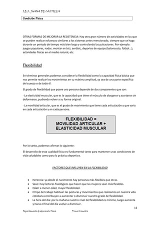 I.E.S. JUANA DE CASTILLA
Condición Física
12
Departamento de educación Física Primer trimestre
OTRAS FORMAS DE MEJORAR LA RESISTENCIA: Hay otro gran número de actividades en las que
se pueden realizar esfuerzos similares a los sistemas antes mencionado, siempre que se haga
durante un periodo de tiempo más bien largo y controlando las pulsaciones. Por ejemplo:
juegos populares, nadar, montar en bici, aeróbic, deportes de equipo (baloncesto, fútbol...),
actividades físicas en el medio natural, etc.
Flexibilidad
En términos generales podemos considerar la flexibilidad como la capacidad física básica que
nos permite realizar los movimientos en su máxima amplitud, ya sea de una parte específica
del cuerpo o de todo él.
El grado de flexibilidad que posee una persona depende de dos componentes que son:
· La elasticidad muscular, que es la capacidad que tiene el músculo de alargarse y acortarse sin
deformarse, pudiendo volver a su forma original.
· La movilidad articular, que es el grado de movimiento que tiene cada articulación y que varía
en cada articulación y en cada persona.
Por lo tanto, podemos afirmar lo siguiente:
El desarrollo de esta cualidad física es fundamental tanto para mantener unas condiciones de
vida saludables como para la práctica deportiva.
FACTORES QUE INFLUYEN EN LA FLEXIBILIDAD
• Herencia: ya desde el nacimiento hay personas más flexibles que otras.
• Sexo: hay factores fisiológicos que hacen que las mujeres sean más flexibles.
• Edad: a menor edad, mayor flexibilidad.
• El tipo de trabajo habitual: las posturas y movimientos que realizamos en nuestra vida
cotidiana contribuyen a aumentar o disminuir nuestro grado de flexibilidad.
• La hora del día: por la mañana nuestro nivel de flexibilidad es mínimo, luego aumenta
y hacia el final del día vuelve a disminuir.
 