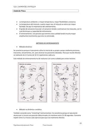 I.E.S. JUANA DE CASTILLA
Condición Física
13
Departamento de educación Física Primer trimestre
• La temperatura ambiente: a mayor temperatura, mayor flexibilidad y viceversa.
• La temperatura del músculo: cuanto mayor sea, el músculo se estira con mayor
facilidad. De aquí la importancia del calentamiento.
• El grado de cansancio muscular: el cansancio tiende a contracturar los músculos, con lo
cual disminuye su capacidad de estiramiento.
• El entrenamiento: una persona que entrena esta cualidad tendrá mucha mayor
amplitud de movimientos que otra no entrenada.
MÉTODOS DE ENTRENAMIENTO
• Método dinámico
Se caracteriza porque el ejecutante utiliza la inercia de su propio cuerpo mediante presiones,
tracciones, lanzamientos, etc. para alcanzar las posiciones deseadas. Para que resulte efectivo
se realizarán de 2-4 series de 10-15 repeticiones cada una.
Este método de entrenamiento ha de realizarse con sumo cuidado para evitar lesiones.
• Método no dinámico o estático
También conocido como “stretching” (estiramientos). Se caracteriza porque el ejecutante
alcanza por sí mismo una posición determinada y la mantiene entre 15-30 segundos. Conviene
repetir entre 2 y 4 veces cada ejercicio para que sea realmente efectivo.
 