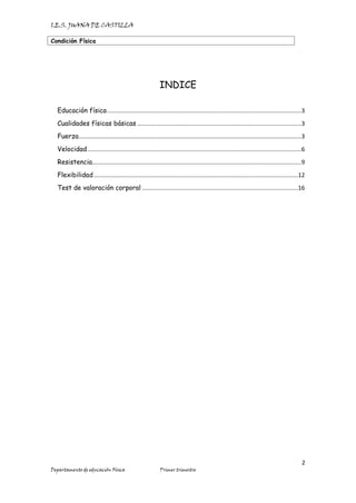 I.E.S. JUANA DE CASTILLA
Condición Física
2
Departamento de educación Física Primer trimestre
INDICE
Educación física....................................................................................................................3
Cualidades físicas básicas ..................................................................................................3
Fuerza.....................................................................................................................................3
Velocidad................................................................................................................................6
Resistencia.............................................................................................................................9
Flexibilidad..........................................................................................................................12
Test de valoración corporal .............................................................................................16
 