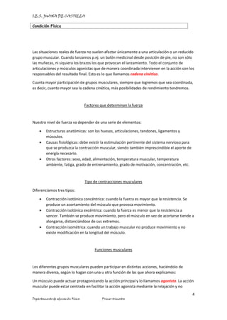 I.E.S. JUANA DE CASTILLA
Condición Física
4
Departamento de educación Física Primer trimestre
Las situaciones reales de fuerza no suelen afectar únicamente a una articulación o un reducido
grupo muscular. Cuando lanzamos p.ej. un balón medicinal desde posición de pie, no son sólo
las muñecas, ni siquiera los brazos los que provocan el lanzamiento. Todo el conjunto de
articulaciones y músculos agonistas que de manera coordinada intervienen en la acción son los
responsables del resultado final. Esto es lo que llamamos cadena cinética.
Cuanta mayor participación de grupos musculares, siempre que logremos que sea coordinada,
es decir, cuanto mayor sea la cadena cinética, más posibilidades de rendimiento tendremos.
Factores que determinan la fuerza
Nuestro nivel de fuerza va depender de una serie de elementos:
• Estructuras anatómicas: son los huesos, articulaciones, tendones, ligamentos y
músculos.
• Causas fisiológicas: debe existir la estimulación pertinente del sistema nervioso para
que se produzca la contracción muscular, siendo también imprescindible el aporte de
energía necesario.
• Otros factores: sexo, edad, alimentación, temperatura muscular, temperatura
ambiente, fatiga, grado de entrenamiento, grado de motivación, concentración, etc.
Tipo de contracciones musculares
Diferenciamos tres tipos:
• Contracción isotónica concéntrica: cuando la fuerza es mayor que la resistencia. Se
produce un acortamiento del músculo que provoca movimiento.
• Contracción isotónica excéntrica: cuando la fuerza es menor que la resistencia a
vencer. También se produce movimiento, pero el músculo en vez de acortarse tiende a
alongarse, distanciándose de sus extremos.
• Contracción isométrica: cuando un trabajo muscular no produce movimiento y no
existe modificación en la longitud del músculo.
Funciones musculares
Los diferentes grupos musculares pueden participar en distintas acciones, haciéndolo de
manera diversa, según lo hagan con una u otra función de las que ahora explicamos:
Un músculo puede actuar protagonizando la acción principal y lo llamamos agonista. La acción
muscular puede estar centrada en facilitar la acción agonista mediante la relajación y no
 