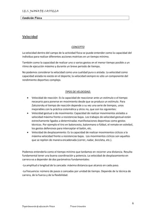I.E.S. JUANA DE CASTILLA
Condición Física
6
Departamento de educación Física Primer trimestre
Velocidad
CONCEPTO
La velocidad dentro del campo de la actividad física se puede entender como la capacidad del
individuo para realizar diferentes acciones motrices en un tiempo mínimo.
También como la capacidad de realizar uno o varios gestos en el menor tiempo posible a un
ritmo de ejecución máximo y durante un breve periodo de tiempo.
No podemos considerar la velocidad como una cualidad pura o aislada. La velocidad como
capacidad aislada no existe en el deporte; la velocidad siempre es sólo un componente del
rendimiento deportivo complejo.
TIPOS DE VELOCIDAD.
• Velocidad de reacción: Es la capacidad de reaccionar ante un estímulo o el tiempo
necesario para ponerse en movimiento desde que se produce un estímulo. Para
Zatsziorsky el tiempo de reacción depende a su vez una serie de tiempos, unos
mejorables con la práctica sistemática y otros no, que son los siguientes:
• Velocidad gestual o de movimiento: Capacidad de realizar movimientos aislados a
velocidad máxima frente a resistencias bajas. Los trabajos de velocidad gestual están
estrechamente ligados a determinadas manifestaciones deportivas como gestos
técnicos. Por ejemplo el tiro en baloncesto, balonmano o fútbol, el remate en voleibol,
los gestos defensivos para interceptar el balón, etc.
• Velocidad de desplazamiento: Es la capacidad de realizar movimientos cíclicos a la
máxima velocidad frente a resistencias bajas. Los movimientos cíclicos son aquellos
que se repiten de manera encadenada (correr, nadar, bicicleta, etc.).
Podemos entenderla como el tiempo mínimo que tardamos en recorrer una distancia. Resulta
fundamental tener una buena coordinación y potencia. La velocidad de desplazamiento en
carrera va a depender de dos parámetros fundamentales:
-La amplitud o longitud de la zancada: máxima distancia que alcanzo en cada paso.
-La frecuencia: número de pasos o zancadas por unidad de tiempo. Depende de la técnica de
carrera, de la fuerza y de la flexibilidad.
 