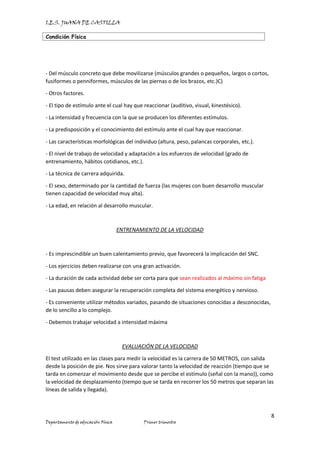 I.E.S. JUANA DE CASTILLA
Condición Física
8
Departamento de educación Física Primer trimestre
- Del músculo concreto que debe movilizarse (músculos grandes o pequeños, largos o cortos,
fusiformes o penniformes, músculos de las piernas o de los brazos, etc.)C)
- Otros factores.
- El tipo de estímulo ante el cual hay que reaccionar (auditivo, visual, kinestésico).
- La intensidad y frecuencia con la que se producen los diferentes estímulos.
- La predisposición y el conocimiento del estímulo ante el cual hay que reaccionar.
- Las características morfológicas del individuo (altura, peso, palancas corporales, etc.).
- El nivel de trabajo de velocidad y adaptación a los esfuerzos de velocidad (grado de
entrenamiento, hábitos cotidianos, etc.).
- La técnica de carrera adquirida.
- El sexo, determinado por la cantidad de fuerza (las mujeres con buen desarrollo muscular
tienen capacidad de velocidad muy alta).
- La edad, en relación al desarrollo muscular.
ENTRENAMIENTO DE LA VELOCIDAD
- Es imprescindible un buen calentamiento previo, que favorecerá la implicación del SNC.
- Los ejercicios deben realizarse con una gran activación.
- La duración de cada actividad debe ser corta para que sean realizados al máximo sin fatiga
- Las pausas deben asegurar la recuperación completa del sistema energético y nervioso.
- Es conveniente utilizar métodos variados, pasando de situaciones conocidas a desconocidas,
de lo sencillo a lo complejo.
- Debemos trabajar velocidad a intensidad máxima
EVALUACIÓN DE LA VELOCIDAD
El test utilizado en las clases para medir la velocidad es la carrera de 50 METROS, con salida
desde la posición de pie. Nos sirve para valorar tanto la velocidad de reacción (tiempo que se
tarda en comenzar el movimiento desde que se percibe el estímulo (señal con la mano)), como
la velocidad de desplazamiento (tiempo que se tarda en recorrer los 50 metros que separan las
líneas de salida y llegada).
 