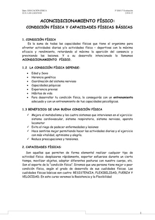 1 
Dpto. EDUCACIÓN FÍSICA 3º ESO 1º Evaluación 
I.E.S. LAS LAGUNAS 2.014-15 
ACONCIDICIONAMIENTO FÍSICO: 
CONDICIÓN FÍSICA Y CAPACIDADES FÍSICAS BÁSICAS 
1. CONDICIÓN FÍSICA 
Es la suma de todas las capacidades físicas que tiene el organismo para 
afrontar actividades diarias y/o actividades físico – deportivas con la máxima 
eficacia y rendimiento, retardando al máximo la aparición del cansancio y 
previniendo las lesiones. Y a su desarrollo intencionado lo llamamos 
ACONDICIONAMIENTO FÍSICO. 
1.2 LA CONDICIÓN FÍSICA DEPENDE: 
· Edad y Sexo 
· Herencia genética 
· Coordinación del sistema nervioso 
· Capacidades psíquicas 
· Experiencia previas 
· Hábitos de vida 
· Para desarrollar tu condición física, lo conseguirás con un entrenamiento 
adecuado y con un entrenamiento de tus capacidades psicológicas. 
1.3 BENEFICIOS DE UNA BUENA CONDICIÓN FÍSICA 
 Mejora el metabolismo y los cuatro sistemas que intervienen en el ejercicio: 
sistema cardiovascular, sistema respiratorio, sistema nervioso, aparato 
locomotor 
 Evita el riego de padecer enfermedades y lesiones 
 Hace sentirse mejor permitiendo hacer las actividades diarias y el ejercicio 
con más vitalidad, optimismo y alegría. 
 Reduce preocupaciones y tensiones. 
2. CAPACIDADES FÍSICAS: 
Son aquellas que permiten de forma elemental realizar cualquier tipo de 
actividad física: desplazarse rápidamente, soportar esfuerzos durante un cierto 
tiempo, movilizar objetos, adoptar diferentes posturas con nuestro cuerpo, etc. 
Son el soporte de la “condición física”. Diremos que una persona tiene mejor o peor 
condición física, según el grado de desarrollo de sus cualidades físicas. Las 
cualidades físicas básicas son cuatro: RESISTENCIA, FLEXIBILIDAD, FUERZA Y 
VELOCIDAD. En este curso veremos la Resistencia y la Flexibilidad 
 