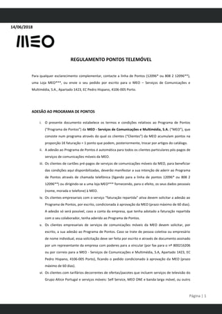 14/06/2018
REGULAMENTO PONTOS TELEMÓVEL
Página | 1
Para qualquer esclarecimento complementar, contacte a linha de Pontos (12096* ou 808 2 12096**),
uma Loja MEO***, ou envie o seu pedido por escrito para o MEO – Serviços de Comunicações e
Multimédia, S.A., Apartado 1423, EC Pedro Hispano, 4106-005 Porto.
ADESÃO AO PROGRAMA DE PONTOS
i. O presente documento estabelece os termos e condições relativos ao Programa de Pontos
(“Programa de Pontos”) da MEO - Serviços de Comunicações e Multimédia, S.A. (“MEO”), que
consiste num programa através do qual os clientes (“Clientes”) da MEO acumulam pontos na
proporção 1€ faturação = 1 ponto que podem, posteriormente, trocar por artigos do catálogo.
ii. A adesão ao Programa de Pontos é automática para todos os clientes particulares pós-pagos de
serviços de comunicações móveis da MEO.
iii. Os clientes de cartões pré-pagos de serviços de comunicações móveis da MEO, para beneficiar
das condições aqui disponibilizadas, deverão manifestar a sua intenção de aderir ao Programa
de Pontos através de chamada telefónica (ligando para a linha de pontos 12096* ou 808 2
12096**) ou dirigindo-se a uma loja MEO*** fornecendo, para o efeito, os seus dados pessoais
(nome, morada e telefone) à MEO.
iv. Os clientes empresariais com o serviço “faturação repartida” ativa devem solicitar a adesão ao
Programa de Pontos, por escrito, condicionada à aprovação da MEO (prazo máximo de 60 dias).
A adesão só será possível, caso a conta da empresa, que tenha adotado a faturação repartida
com o seu colaborador, tenha aderido ao Programa de Pontos.
v. Os clientes empresariais de serviços de comunicações móveis da MEO devem solicitar, por
escrito, a sua adesão ao Programa de Pontos. Caso se trate de pessoa coletiva ou empresário
de nome individual, essa solicitação deve ser feita por escrito e através de documento assinado
por um representante da empresa com poderes para a vincular (por fax para o nº 800216206
ou por correio para a MEO - Serviços de Comunicações e Multimédia, S.A, Apartado 1423, EC
Pedro Hispano, 4106-005 Porto), ficando o pedido condicionado à aprovação da MEO (prazo
máximo de 60 dias).
vi. Os clientes com tarifários decorrentes de ofertas/pacotes que incluem serviços de televisão do
Grupo Altice Portugal e serviços móveis: Self Service, MEO ONE e banda larga móvel, ou outro
 