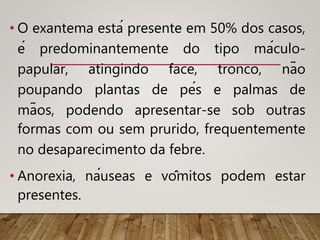 • O exantema está presente em 50% dos casos,
é predominantemente do tipo máculo-
papular, atingindo face, tronco, não
poupando plantas de pés e palmas de
mãos, podendo apresentar-se sob outras
formas com ou sem prurido, frequentemente
no desaparecimento da febre.
• Anorexia, náuseas e vômitos podem estar
presentes.
 