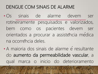 DENGUE COM SINAIS DE ALARME
• Os sinais de alarme devem ser
rotineiramente pesquisados e valorizados,
bem como os pacientes devem ser
orientados a procurar a assistência médica
na ocorrência deles.
• A maioria dos sinais de alarme é resultante
do aumento da permeabilidade vascular, a
qual marca o inicio do deterioramento
clínico do paciente e sua possível evolução
 