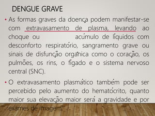 DENGUE GRAVE
• As formas graves da doença podem manifestar-se
com extravasamento de plasma, levando ao
choque ou acúmulo de líquidos com
desconforto respiratório, sangramento grave ou
sinais de disfunção orgânica como o coração, os
pulmões, os rins, o fígado e o sistema nervoso
central (SNC).
• O extravasamento plasmático também pode ser
percebido pelo aumento do hematócrito, quanto
maior sua elevação maior será a gravidade e por
exames de imagem.
 