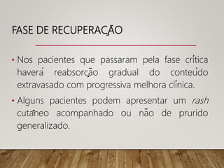 FASE DE RECUPERAÇÃO
• Nos pacientes que passaram pela fase crítica
haverá reabsorção gradual do conteúdo
extravasado com progressiva melhora clínica.
• Alguns pacientes podem apresentar um rash
cutâneo acompanhado ou não de prurido
generalizado.
 
