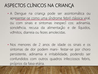 ASPECTOS CLÍNICOS NA CRIANÇA
• A Dengue na criança pode ser assintomática ou
apresentar-se como uma síndrome febril clássica viral,
ou com sinais e sintomas inespecí cos: adinamia,
sonolência, recusa da alimentação e de líquidos,
vômitos, diarreia ou fezes amolecidas.
• Nos menores de 2 anos de idade os sinais e os
sintomas de dor podem mani- festar-se por choro
persistente, adinamia e irritabilidade, podendo ser
confundidos com outros quadros infecciosos febris,
próprios da faixa etária.
 
