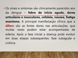 • Os sinais e sintomas são clinicamente parecidos aos
da dengue – febre de início agudo, dores
articulares e musculares, cefaleia, náusea, fadiga
exantema. A principal manifestação clínica que a
difere são as fortes dores nas articulações, que
muitas vezes podem estar acompanhadas de
edema. Após a fase inicial a doença pode evoluir
em duas etapas subsequentes: fase subaguda e
crônica.
 